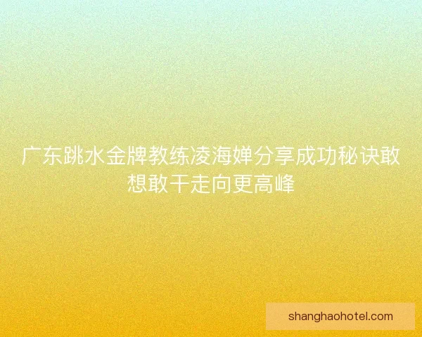 广东跳水金牌教练凌海婵分享成功秘诀敢想敢干走向更高峰