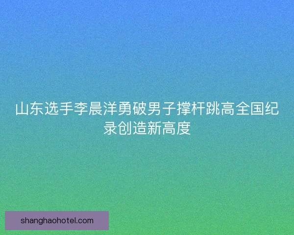 山东选手李晨洋勇破男子撑杆跳高全国纪录创造新高度