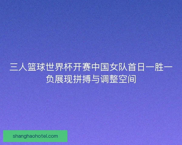 三人篮球世界杯开赛中国女队首日一胜一负展现拼搏与调整空间