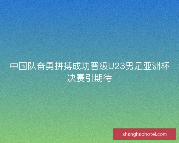 中国队奋勇拼搏成功晋级U23男足亚洲杯决赛引期待