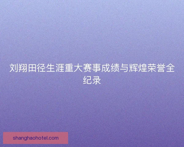 刘翔田径生涯重大赛事成绩与辉煌荣誉全纪录