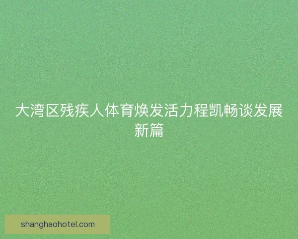 大湾区残疾人体育焕发活力程凯畅谈发展新篇